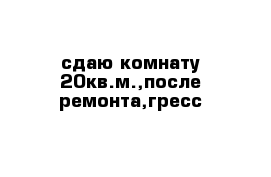 сдаю комнату 20кв.м.,после ремонта,гресс